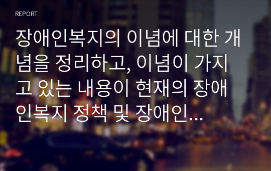 장애인복지의 이념에 대한 개념을 정리하고, 이념이 가지고 있는 내용이 현재의 장애인복지 정책 및 장애인 삶에 미치는 영향