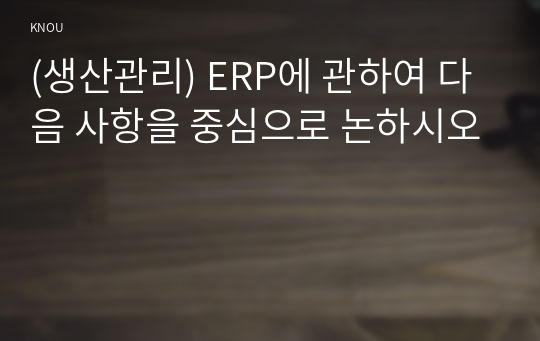 (생산관리) ERP에 관하여 다음 사항을 중심으로 논하시오