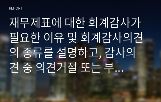 재무제표에 대한 회계감사가 필요한 이유 및 회계감사의견의 종류를 설명하고, 감사의견 중 의견거절 또는 부적정의견이 제시된 사례