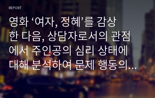 영화 ‘여자, 정혜’를 감상 한 다음, 상담자로서의 관점에서 주인공의 심리 상태에 대해 분석하여 문제 행동의 원인3