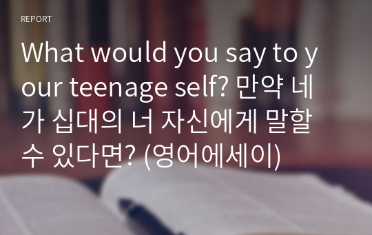 What would you say to your teenage self? 만약 네가 십대의 너 자신에게 말할 수 있다면? (영어에세이)