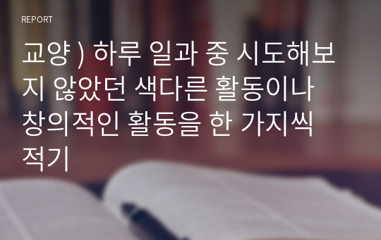 교양 ) 하루 일과 중 시도해보지 않았던 색다른 활동이나 창의적인 활동을 한 가지씩 적기