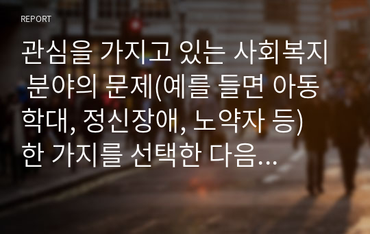 관심을 가지고 있는 사회복지 분야의 문제(예를 들면 아동학대, 정신장애, 노약자 등) 한 가지를 선택한 다음 해당분야