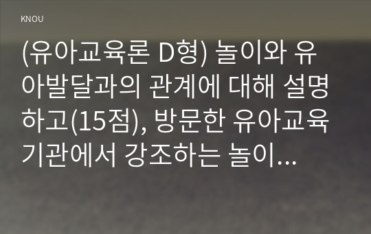 (유아교육론 D형) 놀이와 유아발달과의 관계에 대해 설명하고(15점), 방문한 유아교육기관에서 강조하는 놀이유형에 대하