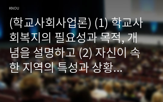 (학교사회사업론) (1) 학교사회복지의 필요성과 목적, 개념을 설명하고 (2) 자신이 속한 지역의 특성과 상황을 기술하고 위 내용을 적용