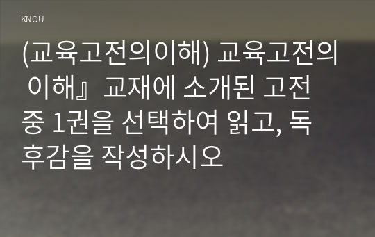 (교육고전의이해) 교육고전의 이해』교재에 소개된 고전 중 1권을 선택하여 읽고, 독후감을 작성하시오