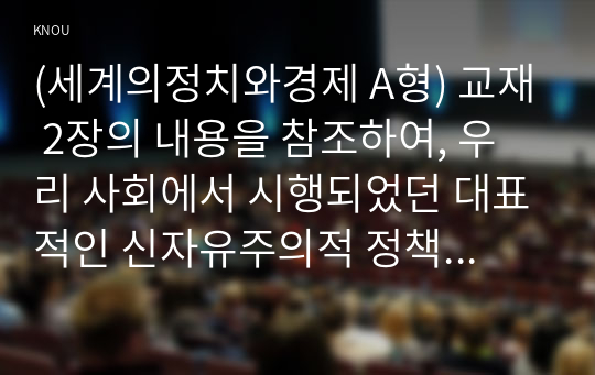 (세계의정치와경제 A형) 교재 2장의 내용을 참조하여, 우리 사회에서 시행되었던 대표적인 신자유주의적 정책들을 살펴보고 그것이 우리 사회에 어떤 영향