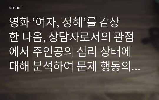 영화 ‘여자, 정혜’를 감상 한 다음, 상담자로서의 관점에서 주인공의 심리 상태에 대해 분석하여 문제 행동의 원인을 찾고 그 해결 방안