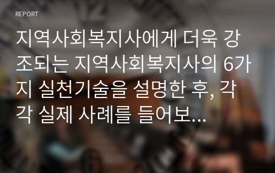 지역사회복지사에게 더욱 강조되는 지역사회복지사의 6가지 실천기술을 설명한 후, 각각 실제 사례를 들어보고 본인의 의견