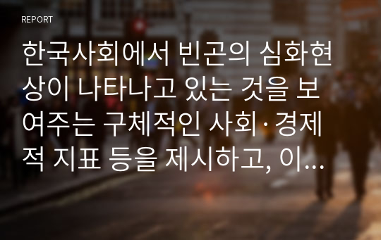 한국사회에서 빈곤의 심화현상이 나타나고 있는 것을 보여주는 구체적인 사회·경제적 지표 등을 제시하고, 이러한 현상들의 공통적인 원인과 해결 방안을 설명하시오.