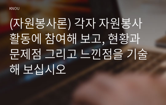 (자원봉사론) 각자 자원봉사활동에 참여해 보고, 현황과 문제점 그리고 느낀점을 기술해 보십시오