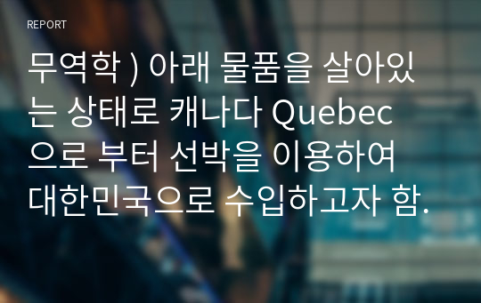 무역학 ) 아래 물품을 살아있는 상태로 캐나다 Quebec 으로 부터 선박을 이용하여 대한민국으로 수입하고자 함.