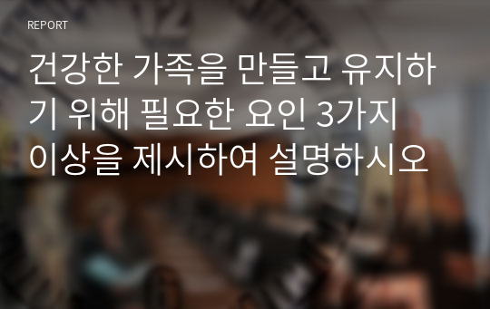 건강한 가족을 만들고 유지하기 위해 필요한 요인 3가지 이상을 제시하여 설명하시오