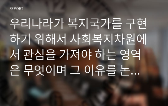 우리나라가 복지국가를 구현하기 위해서 사회복지차원에서 관심을 가져야 하는 영역은 무엇이며 그 이유를 논리적으로 설명하시오