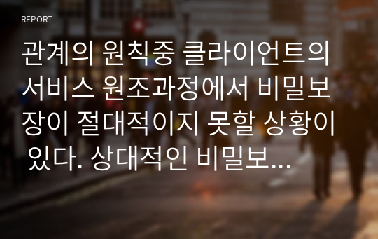 관계의 원칙중 클라이언트의 서비스 원조과정에서 비밀보장이 절대적이지 못할 상황이 있다. 상대적인 비밀보장에 대한 사례를 들어 토론하시오