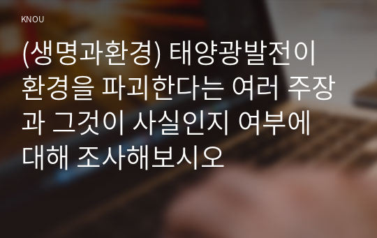 (생명과환경) 태양광발전이 환경을 파괴한다는 여러 주장과 그것이 사실인지 여부에 대해 조사해보시오