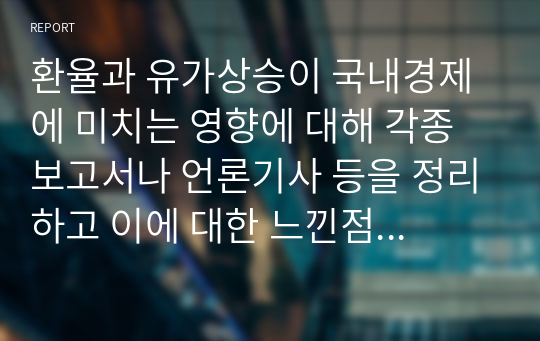 환율과 유가상승이 국내경제에 미치는 영향에 대해 각종 보고서나 언론기사 등을 정리하고 이에 대한 느낀점을 기술하기