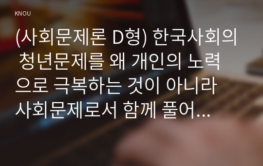 (사회문제론 D형) 한국사회의 청년문제를 왜 개인의 노력으로 극복하는 것이 아니라 사회문제로서 함께 풀어가야 하는지 논하면서