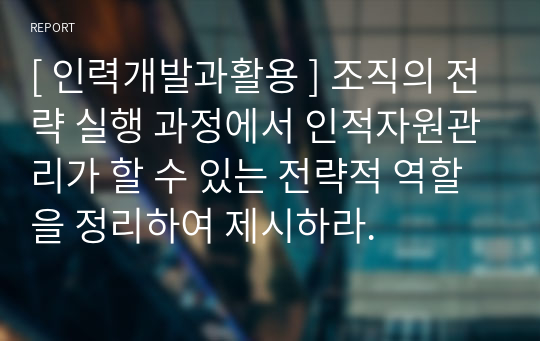 [ 인력개발과활용 ] 조직의 전략 실행 과정에서 인적자원관리가 할 수 있는 전략적 역할을 정리하여 제시하라.