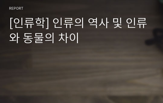 [인류학] 인류의 역사 및 인류와 동물의 차이