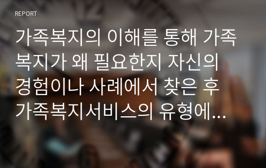 가족복지의 이해를 통해 가족복지가 왜 필요한지 자신의 경험이나 사례에서 찾은 후 가족복지서비스의 유형에 따른 실천과정