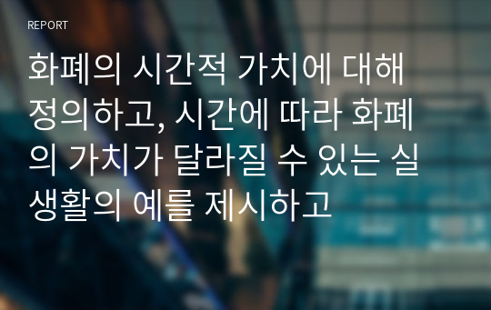 화폐의 시간적 가치에 대해 정의하고, 시간에 따라 화폐의 가치가 달라질 수 있는 실생활의 예를 제시하고