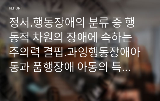 정서.행동장애의 분류 중 행동적 차원의 장애에 속하는 주의력 결핍.과잉행동장애아동과 품행장애 아동의 특성과 교육방법에 대하여 설명하시오