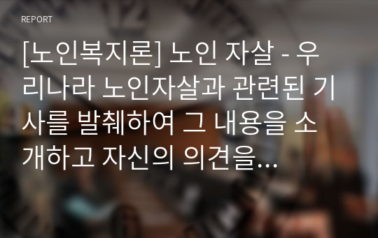 [노인복지론] 노인 자살 - 우리나라 노인자살과 관련된 기사를 발췌하여 그 내용을 소개하고 자신의 의견을 서술하시오