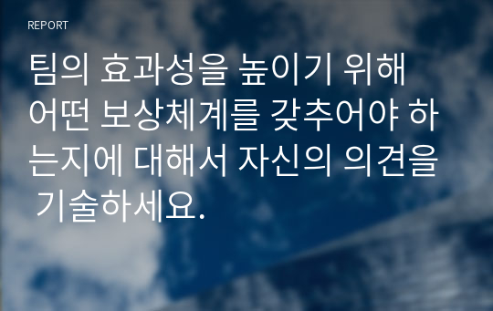 팀의 효과성을 높이기 위해 어떤 보상체계를 갖추어야 하는지에 대해서 자신의 의견을 기술하세요.