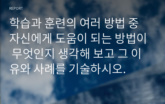 학습과 훈련의 여러 방법 중 자신에게 도움이 되는 방법이 무엇인지 생각해 보고 그 이유와 사례를 기술하시오.