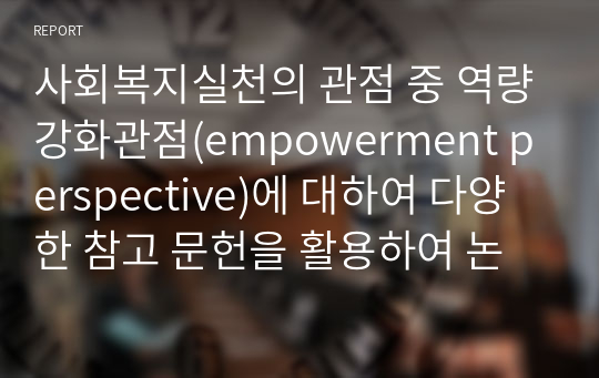 사회복지실천의 관점 중 역량강화관점(empowerment perspective)에 대하여 다양한 참고 문헌을 활용하여 논하시오