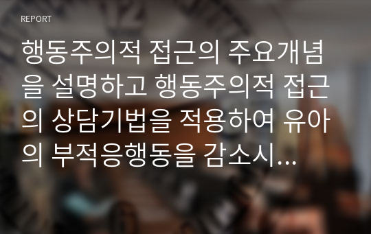 행동주의적 접근의 주요개념을 설명하고 행동주의적 접근의 상담기법을 적용하여 유아의 부적응행동을 감소시키는 방법을 사례를 들어 서술하시오