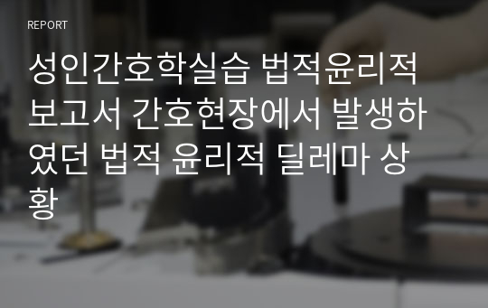 성인간호학실습 법적윤리적 보고서 간호현장에서 발생하였던 법적 윤리적 딜레마 상황