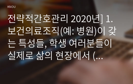 전략적간호관리 2020년] 1. 보건의료조직(예: 병원)이 갖는 특성들, 학생 여러분들이 실제로 삶의 현장에서 (직장, 가정 또는 학교) 느끼는 스트레스 요인과 그로 인해 발생하는 결과, 스트레스 관리 방법 및 간호사의 이직을 줄이는 방안 2. 과학적 관리론과 인간관계론 비교, 간호사들이 신명 나게 일하게 하기