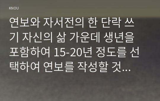 (방송통신대 한국사의이해) 연보와 자서전의 한 단락 쓰기 자신의 삶 가운데 생년을 포함하여 15-20년 정도를 선택하여 연보를 작성할 것