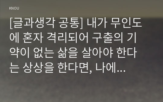 [글과생각 공통] 내가 무인도에 혼자 격리되어 구출의 기약이 없는 삶을 살아야 한다는 상상을 한다면, 나에게 있어 가장 필요한 것이 무엇인지 3~5개를 선정하여 그 이유를 서술하시오