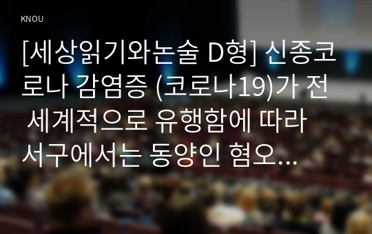 [세상읽기와논술 D형] 신종코로나 감염증 (코로나19)가 전 세계적으로 유행함에 따라 서구에서는 동양인 혐오, 국내에서는 중국인 혐오가 번지고 있다. 이에 대한 본인의 입장을 정하여 지시사항에 따라 논술하시오