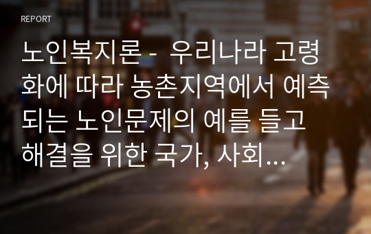 노인복지론 -  우리나라 고령화에 따라 농촌지역에서 예측되는 노인문제의 예를 들고 해결을 위한 국가, 사회, 가족의 대처방안에 대하여 논하시오