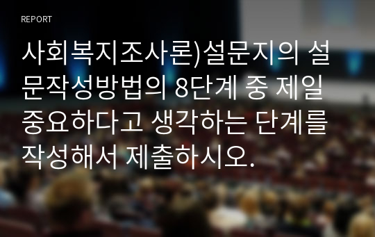 사회복지조사론)설문지의 설문작성방법의 8단계 중 제일 중요하다고 생각하는 단계를 작성해서 제출하시오.