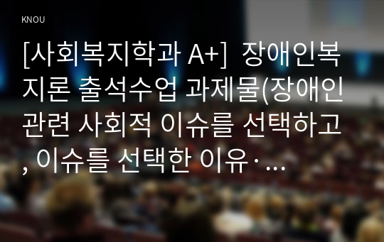 [사회복지학과 A+]  장애인복지론 출석수업 과제물(장애인관련 사회적 이슈를 선택하고, 이슈를 선택한 이유·개요·문제점·개선에 대한 개인의 생각을 정리하시오.)