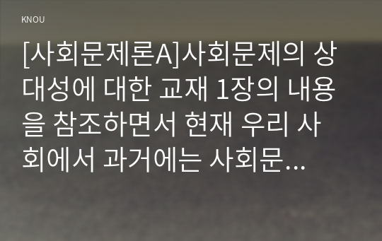 [사회문제론A]사회문제의 상대성에 대한 교재 1장의 내용을 참조하면서 현재 우리 사회에서 과거에는 사회문제로 인식되지 않다가 새롭게 사회문제로 부각된 것의 사례를 찾아보고 어떤 배경에서 어떤 과정을 거쳐 사회문제로 부각되었는지 분석해 보시오.