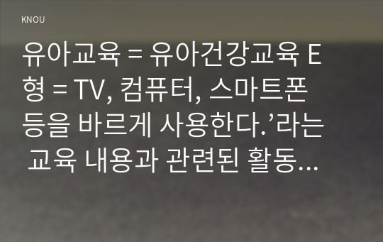 유아교육 = 유아건강교육 E형 = TV, 컴퓨터, 스마트폰 등을 바르게 사용한다.’라는 교육 내용과 관련된 활동 또는 놀이를 2가지 조사하고, 각 활동놀이가 유아건강교육 활동으로 적합한지를 분석하시오.