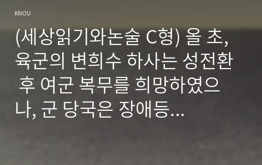 (세상읽기와논술 C형) 올 초, 육군의 변희수 하사는 성전환 후 여군 복무를 희망하였으나, 군 당국은 장애등급 규정을 적용, 1월 23일 변 하사를 전역 조치하였다. 이에 대한 본인의 입장을 정하여 지시사항에 따라 논술하시오.