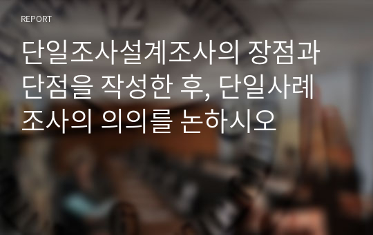 단일조사설계조사의 장점과 단점을 작성한 후, 단일사례조사의 의의를 논하시오