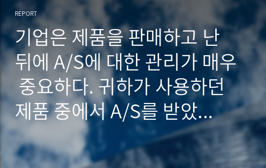 기업은 제품을 판매하고 난 뒤에 A/S에 대한 관리가 매우 중요하다. 귀하가 사용하던 제품 중에서 A/S를 받았던 사례를 한 가지 선정하여, 그 제품의 A/S 처리 과정을 단계별로 설명하고 A/S 후의 느낀 점에 대하여 설명하시오.(본인의 경험이 없으면 가족, 친구의 사례도 상관없음)