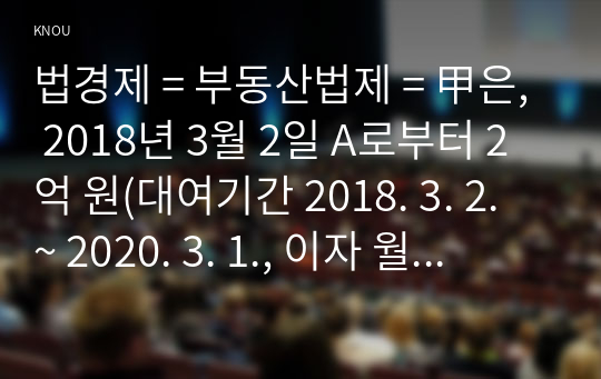 법경제 = 부동산법제 = 甲은, 2018년 3월 2일 A로부터 2억 원(대여기간 2018. 3. 2. ~ 2020. 3. 1., 이자 월 1%)을 빌리면서 자신 소유의 X 주택(시가 3억 원. 서울특별시 소재)에 1번 저당권(채권액 2억 원, 이자 월 1%)을 설정해주겠다고 합의하였다.