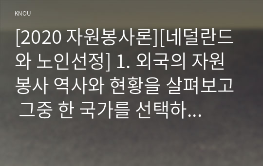 [2020 자원봉사론][네덜란드와 노인선정] 1. 외국의 자원봉사 역사와 현황을 살펴보고 그중 한 국가를 선택하여 특징과 함께 우리가 시사받을 수 있는 점을 기술해 보십시오 2. 우리나라 자원봉사활동의 역사적 배경과 함께 현황을 분석해 보고, 특정 대상이나 집단을 중심으로 자원봉사활동이 보다 활성화되기 위한 전략에 대해 제시해 보십시오.