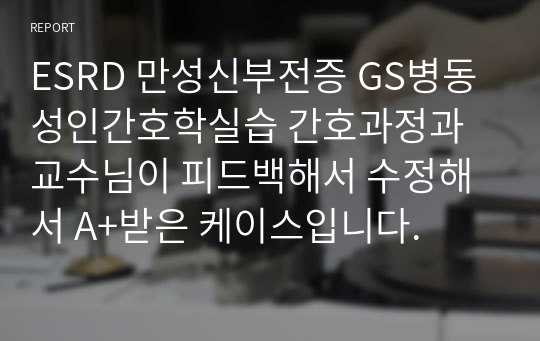 ESRD 만성신부전증 GS병동 성인간호학실습 간호과정과 교수님이 피드백해서 수정해서 A+받은 케이스입니다.