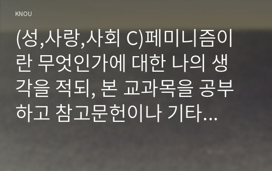 (성,사랑,사회 C)페미니즘이란 무엇인가에 대한 나의 생각을 적되, 본 교과목을 공부하고 참고문헌이나 기타 도서를 참고하여 과제물을 준비하는 과정에서 페미니즘에 대한 나의 생각은 어떻게 변화했는지를 구체적으로 적으시오