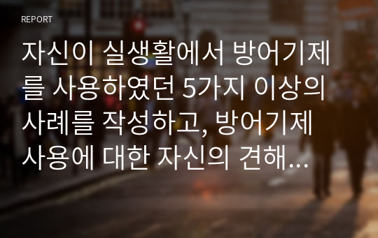 자신이 실생활에서 방어기제를 사용하였던 5가지 이상의 사례를 작성하고, 방어기제 사용에 대한 자신의 견해를 서술하시오